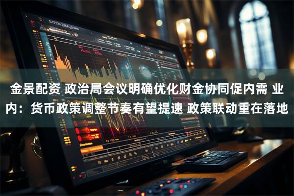 金景配资 政治局会议明确优化财金协同促内需 业内：货币政策调整节奏有望提速 政策联动重在落地