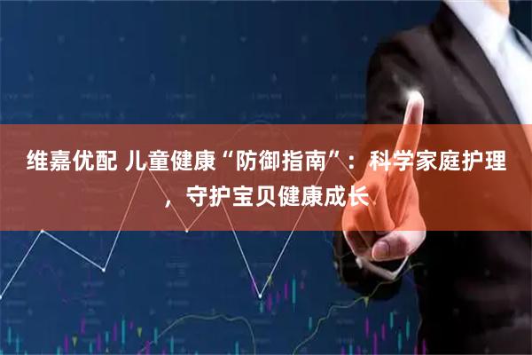 维嘉优配 儿童健康“防御指南”：科学家庭护理，守护宝贝健康成长