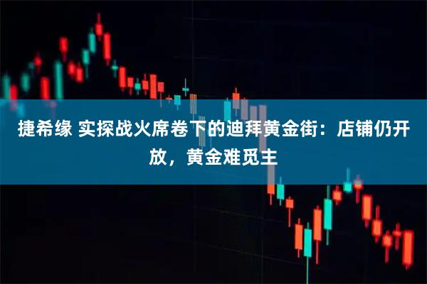 捷希缘 实探战火席卷下的迪拜黄金街：店铺仍开放，黄金难觅主