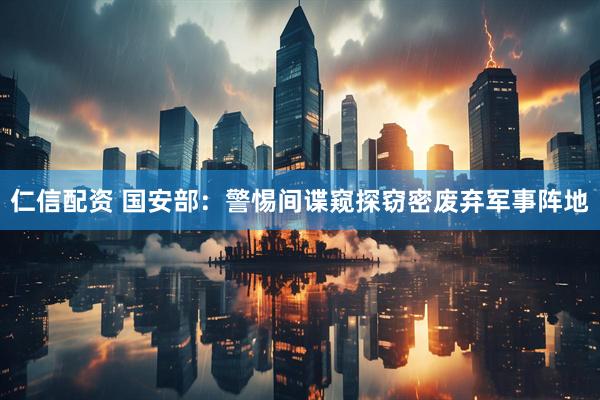 仁信配资 国安部：警惕间谍窥探窃密废弃军事阵地