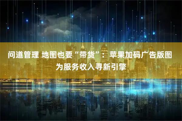 问道管理 地图也要“带货”：苹果加码广告版图 为服务收入寻新引擎
