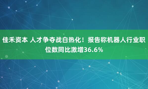 佳禾资本 人才争夺战白热化！报告称机器人行业职位数同比激增36.6%