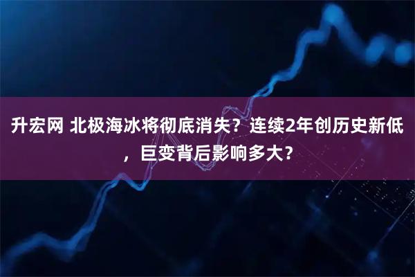 升宏网 北极海冰将彻底消失？连续2年创历史新低，巨变背后影响多大？