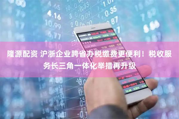 隆源配资 沪浙企业跨省办税缴费更便利！税收服务长三角一体化举措再升级