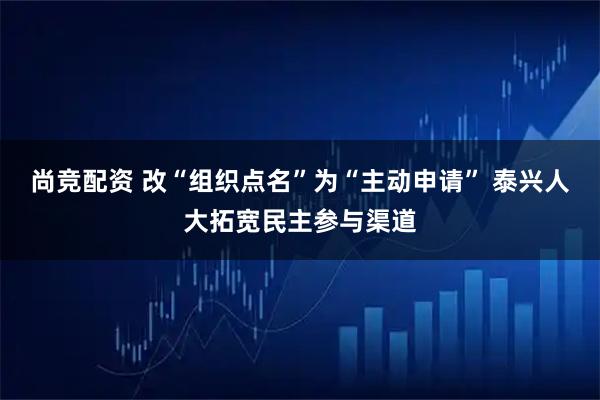 尚竞配资 改“组织点名”为“主动申请” 泰兴人大拓宽民主参与渠道