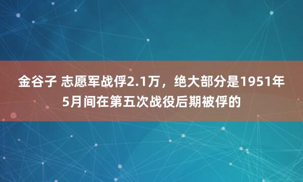 金谷子 志愿军战俘2.1万，绝大部分是1951年5月间在第五次战役后期被俘的
