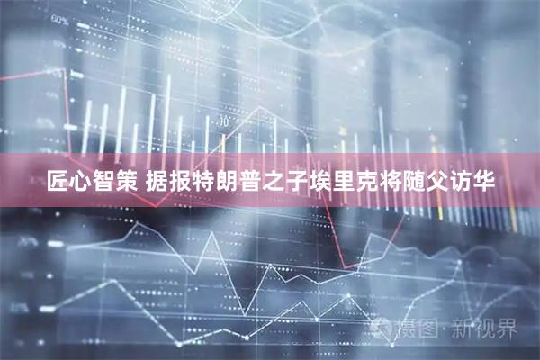 匠心智策 据报特朗普之子埃里克将随父访华