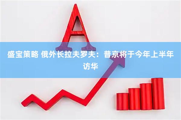 盛宝策略 俄外长拉夫罗夫：普京将于今年上半年访华