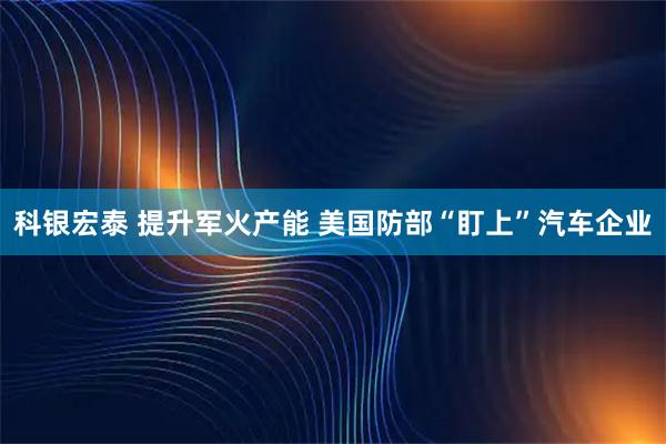 科银宏泰 提升军火产能 美国防部“盯上”汽车企业