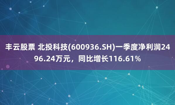 丰云股票 北投科技(600936.SH)一季度净利润2496.24万元，同比增长116.61%