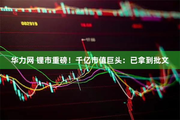 华力网 锂市重磅！千亿市值巨头：已拿到批文
