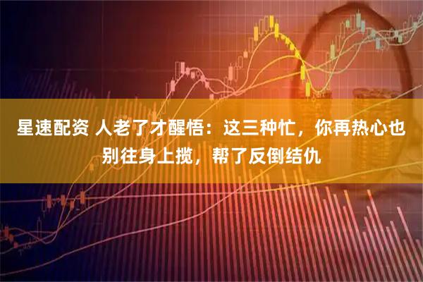 星速配资 人老了才醒悟:这三种忙,你再热心也别往身上揽,帮了反倒结仇