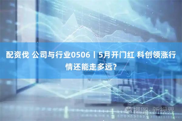 配资伐 公司与行业0506丨5月开门红 科创领涨行情还能走多远？