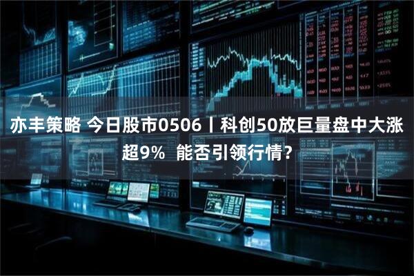 亦丰策略 今日股市0506丨科创50放巨量盘中大涨超9% 能否引领行情?