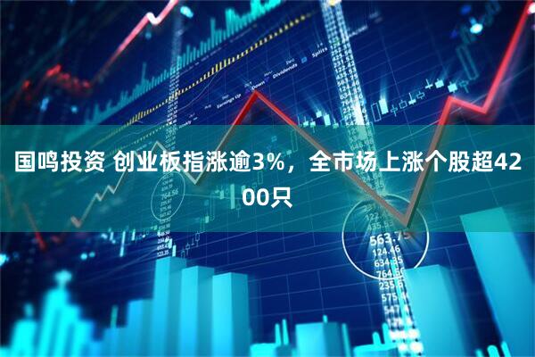国鸣投资 创业板指涨逾3%，全市场上涨个股超4200只