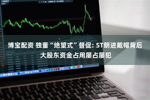 博宝配资 独董“绝望式”督促: ST朗进戴帽背后 大股东资金占用屡占屡犯