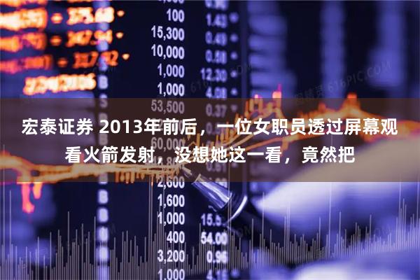 宏泰证券 2013年前后，一位女职员透过屏幕观看火箭发射，没想她这一看，竟然把