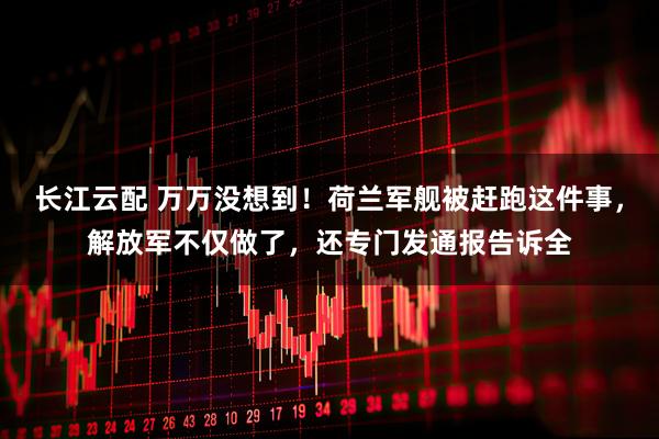 长江云配 万万没想到！荷兰军舰被赶跑这件事，解放军不仅做了，还专门发通报告诉全