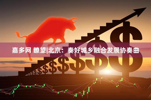 嘉多网 瞭望|北京：奏好城乡融合发展协奏曲