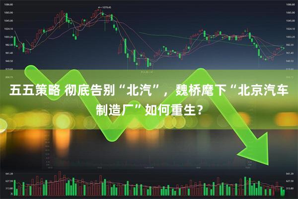 五五策略 彻底告别“北汽”，魏桥麾下“北京汽车制造厂”如何重生？