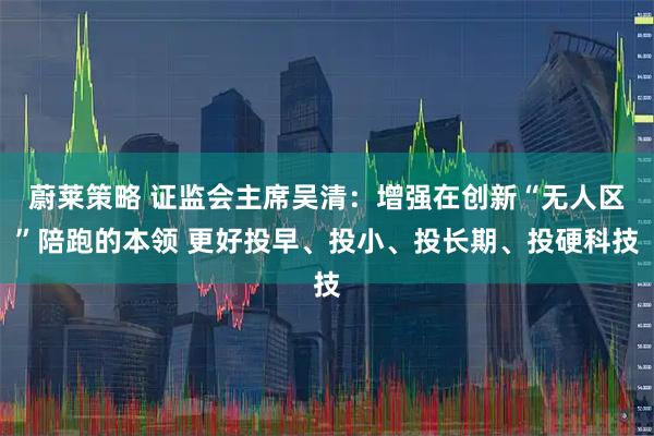 蔚莱策略 证监会主席吴清：增强在创新“无人区”陪跑的本领 更好投早、投小、投长期、投硬科技