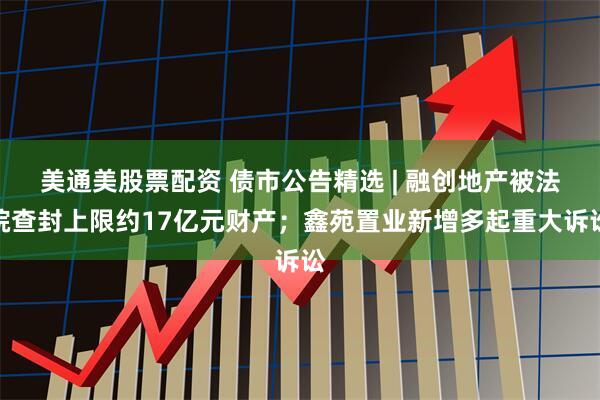 美通美股票配资 债市公告精选 | 融创地产被法院查封上限约17亿元财产；鑫苑置业新增多起重大诉讼