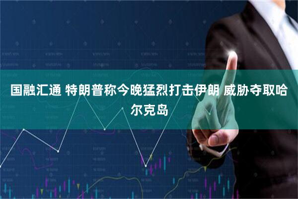 国融汇通 特朗普称今晚猛烈打击伊朗 威胁夺取哈尔克岛