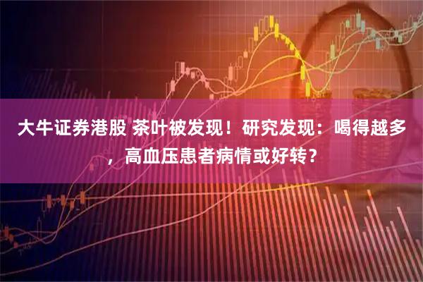 大牛证券港股 茶叶被发现！研究发现：喝得越多，高血压患者病情或好转？