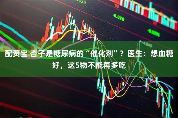 配资宝 杏子是糖尿病的“催化剂”？医生：想血糖好，这5物不能再多吃