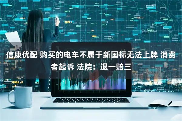 信康优配 购买的电车不属于新国标无法上牌 消费者起诉 法院：退一赔三