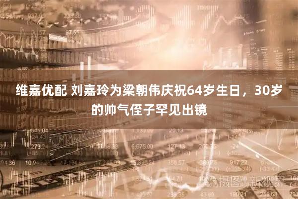 维嘉优配 刘嘉玲为梁朝伟庆祝64岁生日，30岁的帅气侄子罕见出镜