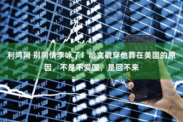 利鸿网 别同情李咏了！哈文戳穿他葬在美国的原因，不是不爱国，是回不来