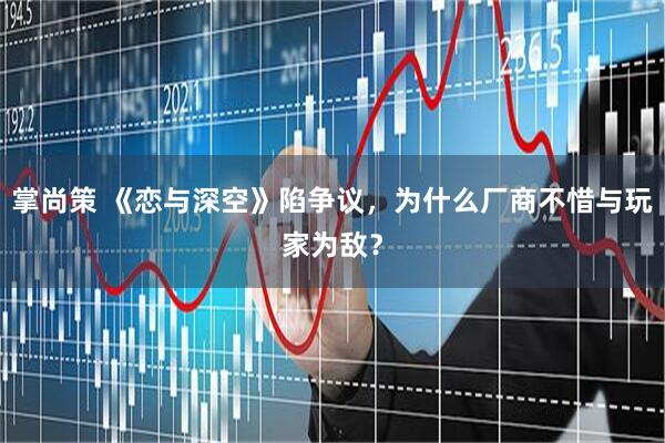 掌尚策 《恋与深空》陷争议，为什么厂商不惜与玩家为敌？