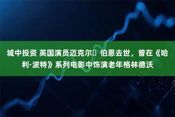 城中投资 英国演员迈克尔・伯恩去世，曾在《哈利·波特》系列电影中饰演老年格林德沃