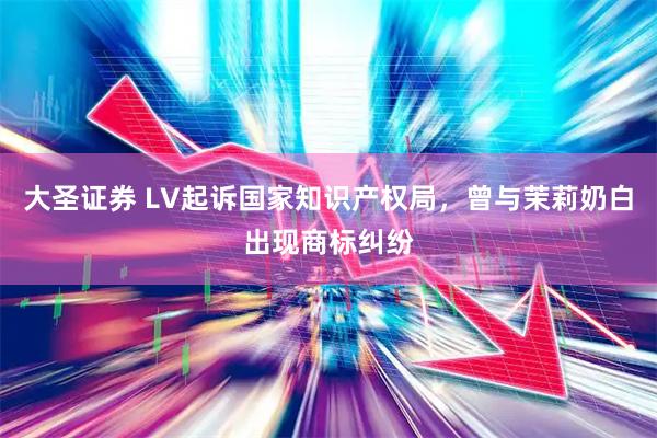 大圣证券 LV起诉国家知识产权局，曾与茉莉奶白出现商标纠纷