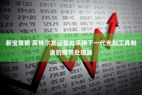 新宝策略 英特尔发运首批采用下一代光刻工具制造的商用处理器