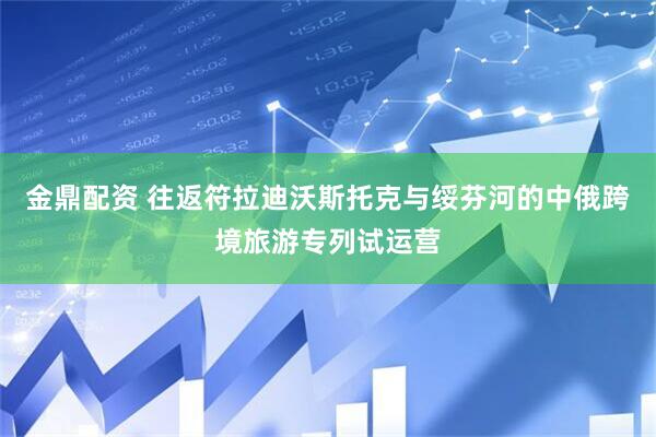 金鼎配资 往返符拉迪沃斯托克与绥芬河的中俄跨境旅游专列试运营