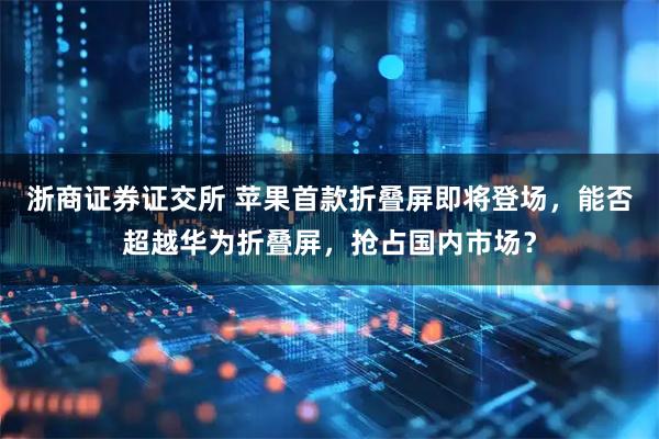 浙商证券证交所 苹果首款折叠屏即将登场，能否超越华为折叠屏，抢占国内市场？