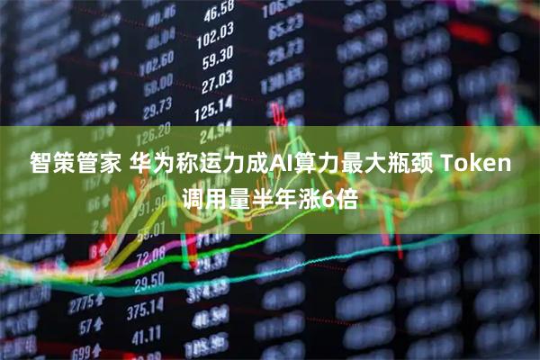 智策管家 华为称运力成AI算力最大瓶颈 Token调用量半年涨6倍