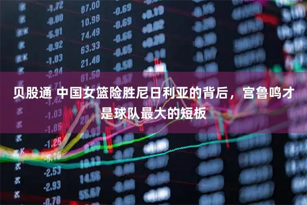 贝股通 中国女篮险胜尼日利亚的背后，宫鲁鸣才是球队最大的短板