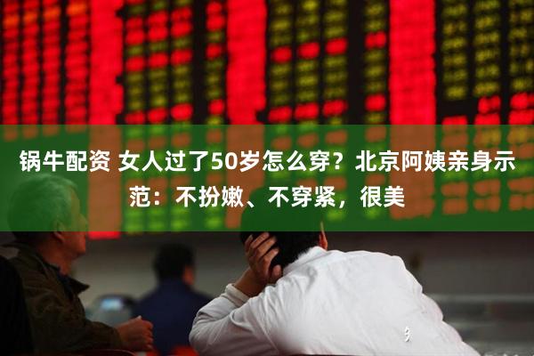 锅牛配资 女人过了50岁怎么穿？北京阿姨亲身示范：不扮嫩、不穿紧，很美