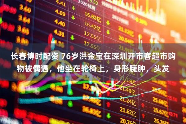 长春博时配资 76岁洪金宝在深圳开市客超市购物被偶遇，他坐在轮椅上，身形臃肿，头发