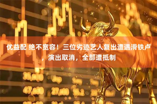 优益配 绝不宽容！三位劣迹艺人复出遭遇滑铁卢，演出取消，全部遭抵制
